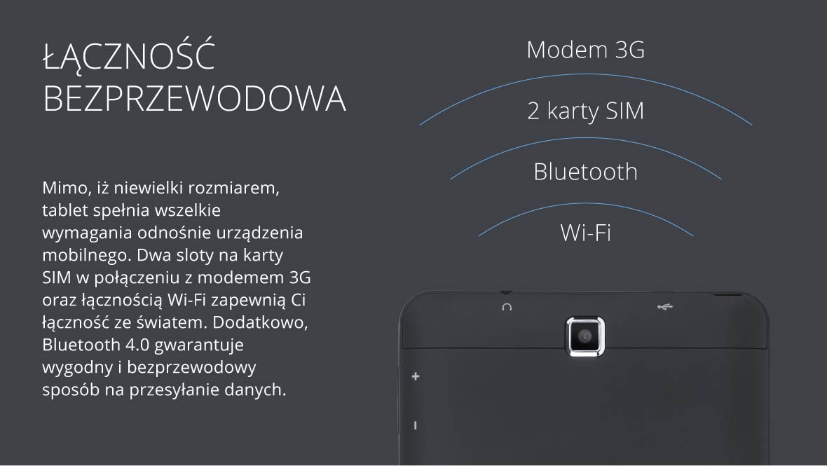 Mimoooo, iż niewielki rozmiarem, tablet spełnia wszelkie wymagania odnośnie urządzenia mobilnego. Dwa sloty na karty SIM w połączeniu z modemem 3G oraz łącznością Wi-Fi zapewnią Ci łączność ze światem. Dodatkowo, Bluetooth 4.0 gwarantuje wygodny i bezprzewodowy sposób na przesyłanie danych