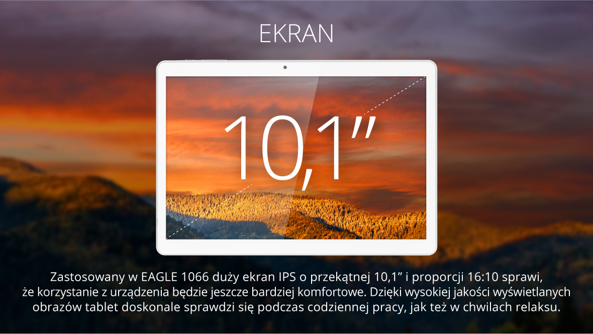 Zastosowany w EAGLE 1066 duży ekran IPS o przekątnej 10,1” i proporcji 16:10 sprawi, że korzystanie z urządzenia będzie jeszcze bardziej komfortowe. Dzięki wysokiej jakości wyświetlanych obrazów tablet doskonale sprawdzi się podczas codziennej pracy, jak też w chwilach relaksu.