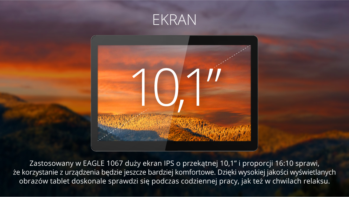 Zastosowany w EAGLE 1067 duży ekran IPS o przekątnej 10,1” i proporcji 16:10 sprawi, że korzystanie z urządzenia będzie jeszcze bardziej komfortowe. Dzięki wysokiej jakości wyświetlanych obrazów tablet doskonale sprawdzi się podczas codziennej pracy, jak też w chwilach relaksu.